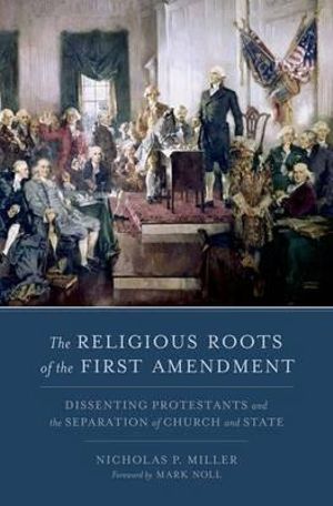 The Religious Roots of the First Amendment : Dissenting Protestants and the Separation of Church and State - Nicholas P. Miller