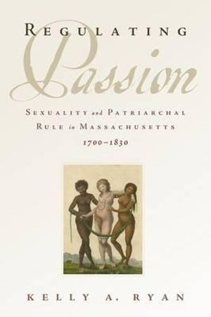 Regulating Passion : Sexuality and Patriarchal Rule in Massachusetts, 1700-1830 - Kelly A. Ryan