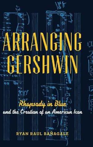 Arranging Gershwin : Rhapsody in Blue and the Creation of an American Icon - Ryan Ba&ntilde;agale