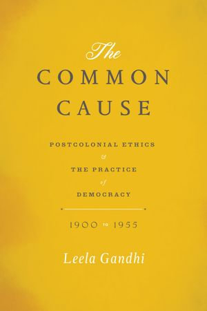 The Common Cause : Postcolonial Ethics and the Practice of Democracy, 1900 to 1955 - Leela Gandhi