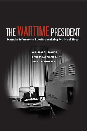 The Wartime President : Executive Influence and the Nationalizing Politics of Threat - William G. Howell