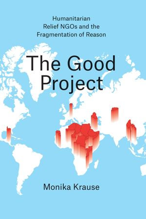 The Good Project : Humanitarian Relief NGOs and the Fragmentation of Reason - Monika Krause