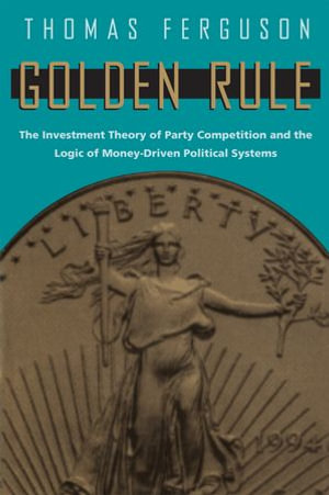 Golden Rule : The Investment Theory of Party Competition and the Logic of Money-Driven Political Systems - Thomas Ferguson