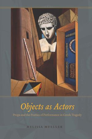 Objects as Actors : Props and the Poetics of Performance in Greek Tragedy - Melissa Mueller