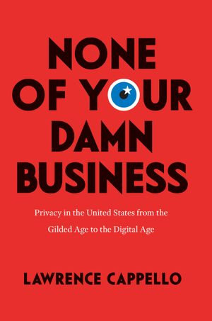 None of Your Damn Business : Privacy in the United States from the Gilded Age to the Digital Age - Lawrence Cappello