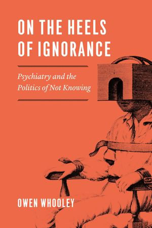 On the Heels of Ignorance : Psychiatry and the Politics of Not Knowing - Owen Whooley