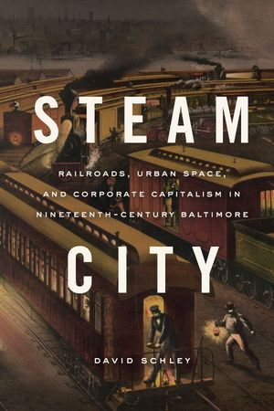 Steam City : Railroads, Urban Space, and Corporate Capitalism in Nineteenth-Century Baltimore - David Schley