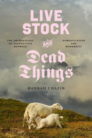 Live Stock and Dead Things : The Archaeology of Zoopolitics between Domestication and Modernity - Hannah Chazin