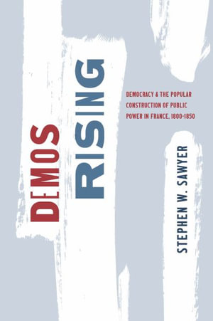 Demos Rising : Democracy and the Popular Construction of Public Power in France, 1800-1850 - Stephen W. Sawyer