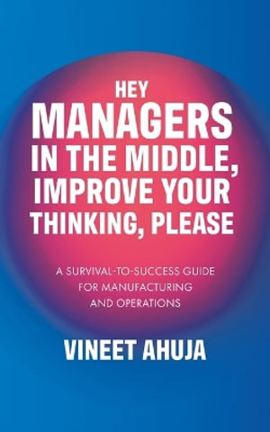 Hey Managers in the Middle, Improve Your Thinking, Please : A Survival-to-Success Guide for Manufacturing and Operations - Vineet Ahuja