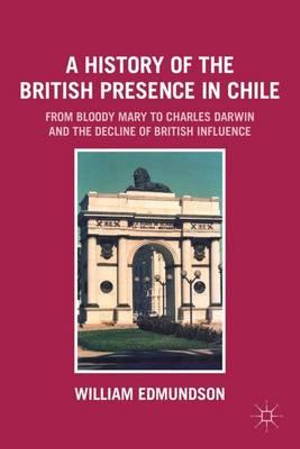 A History of the British Presence in Chile : From Bloody Mary to Charles Darwin and the Decline of British Influence - William Edmundson