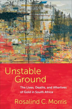 Unstable Ground : The Lives, Deaths, and Afterlives of Gold in South Africa - Rosalind C. Morris