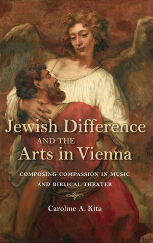 Jewish Difference and the Arts in Vienna : Composing Compassion in Music and Biblical Theater - Caroline A. Kita