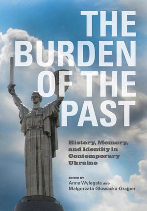 The Burden of the Past : History, Memory, and Identity in Contemporary Ukraine - Anna Wylegala