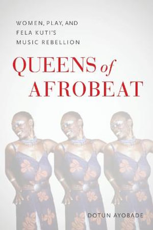 Queens of Afrobeat - Women, Play, and Fela Kuti`s Music Rebellion - D Ayobade