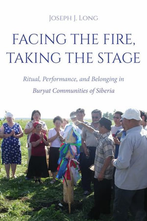 Facing the Fire, Taking the Stage : Ritual, Performance, and Belonging in Buryat Communities of Siberia - Joseph J. Long