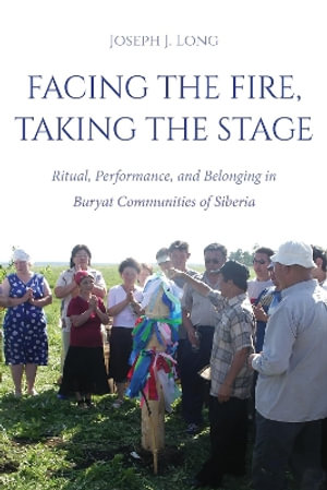 Facing the Fire, Taking the Stage : Ritual, Performance, and Belonging in Buryat Communities of Siberia - Joseph J.  Long