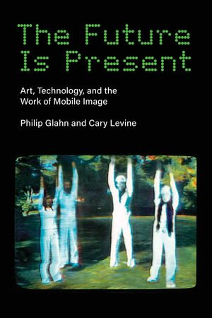 The Future Is Present : Art, Technology, and the Work of Mobile Image - Philip Glahn