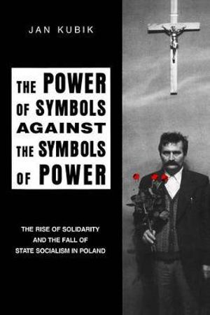 The Power of Symbols Against the Symbols of Power : The Rise of Solidarity and the Fall of State Socialism in Poland - Jan Kubik