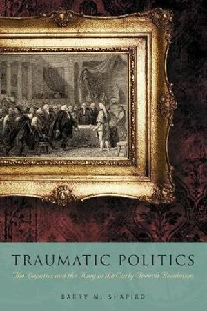 Traumatic Politics : The Deputies and the King in the Early French Revolution - Barry M. Shapiro