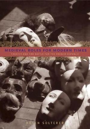 Medieval Roles for Modern Times : Theater and the Battle for the French Republic - Helen Solterer