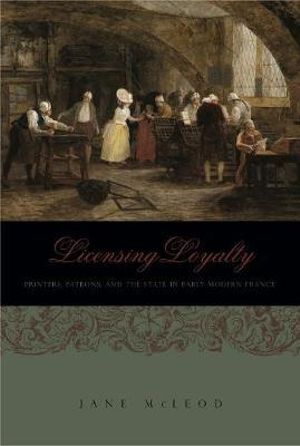 Licensing Loyalty: : Printers, Patrons, and the State in Early Modern France - Jane McLeod