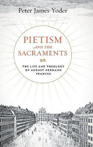 Pietism and the Sacraments: : The Life and Theology of August Hermann Francke - Peter James Yoder