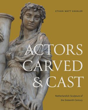 Actors Carved and Cast : Netherlandish Sculpture of the Sixteenth Century - Ethan Matt Kavaler