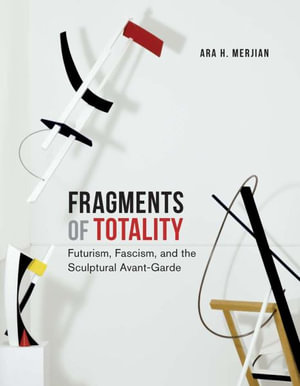 Fragments of Totality : Futurism, Fascism, and the Sculptural Avant-Garde - Ara H. Merjian