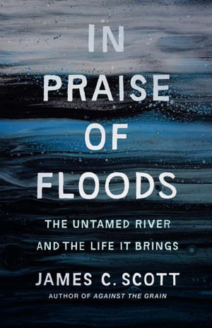 In Praise of Floods : The Untamed River and the Life It Brings - James C. Scott