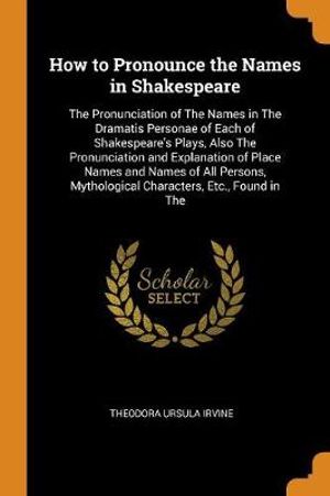 How to Pronounce the Names in Shakespeare : The Pronunciation of the Names in the Dramatis Personae of Each of Shakespeare's Plays, Also the Pronunciation and Explanation of Place Names and Names of All Persons, Mythological Characters, Etc., Found in the - Theodora Ursula Irvine