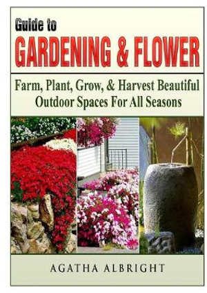 Guide to Gardening & Flowers : Farm, Plant, Grow, & Harvest Beautiful Outdoor Spaces For All Seasons - Agatha Albright