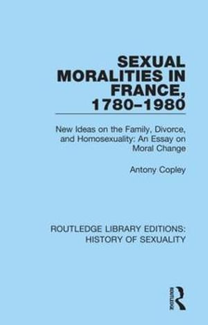 Sexual Moralities in France, 1780-1980 : New Ideas on the Family, Divorce, and Homosexuality: An Essay on Moral Change - Antony Copley