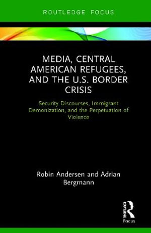 Media, Central American Refugees, and the U.S. Border Crisis : Security Discourses, Immigrant Demonization, and the Perpetuation of Violence - Robin Andersen