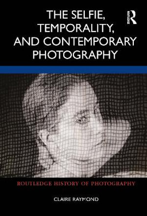 The Selfie, Temporality, and Contemporary Photography : Routledge History of Photography - Claire Raymond