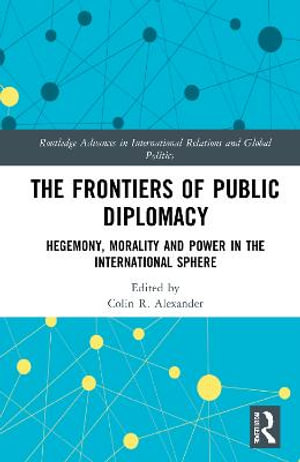 The Frontiers of Public Diplomacy : Hegemony, Morality and Power in the International Sphere - Colin R. Alexander