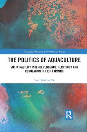 The Politics of Aquaculture : Sustainability Interdependence, Territory and Regulation in Fish Farming - Caitriona Carter