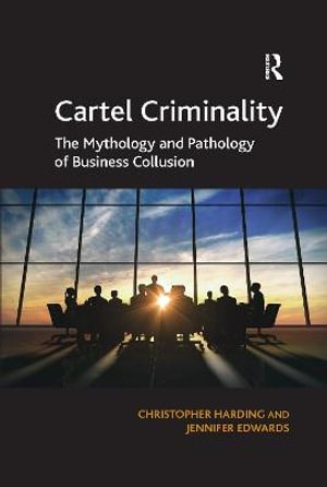 Cartel Criminality : The Mythology and Pathology of Business Collusion - Christopher Harding