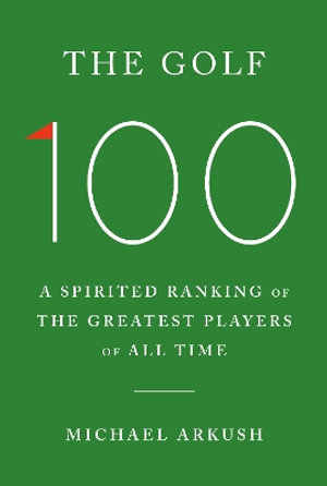 The Golf 100 : A Spirited Ranking of the Greatest Players of All Time - Michael Arkush