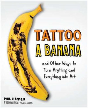 Tattoo a Banana : And Other Ways to Turn Anything and Everything Into Art - Phil Hansen