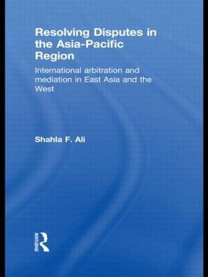 Resolving Disputes in the Asia-Pacific Region : International Arbitration and Mediation in East Asia and the West - Shahla F. Ali