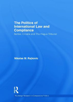 The Politics of International Law and Compliance : Serbia, Croatia and The Hague Tribunal - Nikolas M. Rajkovic