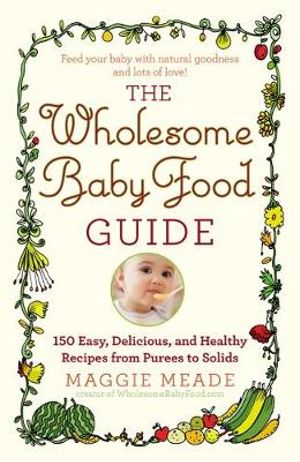 The Wholesome Baby Food Guide : Over 150 Easy, Delicious, and Healthy Recipes from Purees to Solids - Maggie Meade