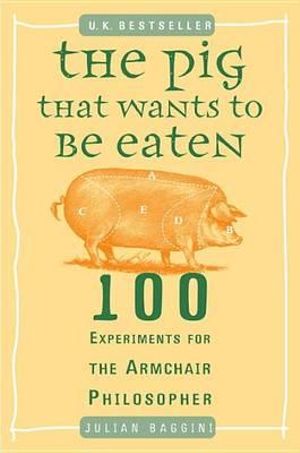 The Pig That Wants to Be Eaten : 100 Experiments for the Armchair Philosopher - Julian Baggini