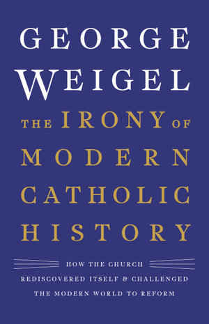 The Irony of Modern Catholic History : How the Church Rediscovered Itself and Challenged the Modern World to Reform - George Weigel