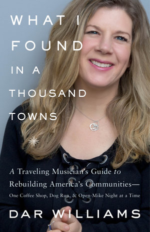 What I Found in a Thousand Towns : A Traveling Musician's Guide to Rebuilding America's Communities-One Coffee Shop, Dog Run, and Open-Mike Night at a Time - Dar Williams