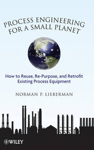 Process Engineering For A Small Planet : How to Reuse, Re-purpose, and Retrofit Existing Process Equ Ipment - Norman P. Lieberman