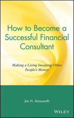 How to Become a Successful Financial Consultant : Making a Living Investing Other People's Money - Jim H. Ainsworth