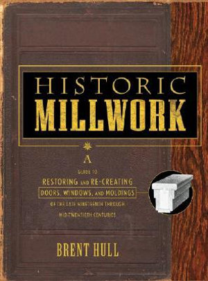 Historic Millwork : A Guide to Restoring and Re-creating Doors, Windows, and Moldings of the Late Nineteenth Through Mid-Twentieth Centuries - Brent Hull