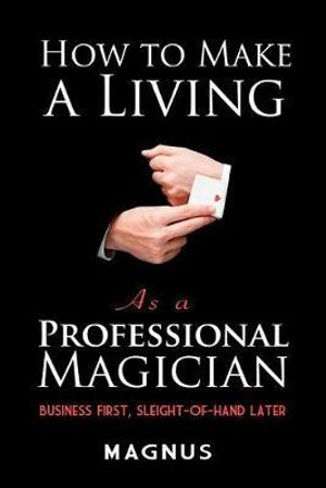 How to Make a Living as a Professional Magician : Business First, Slight-of-Hand Later - Magnus